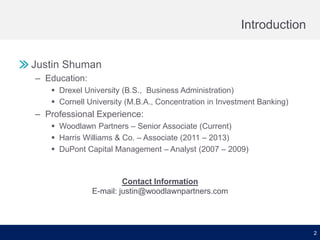 Introduction
Justin Shuman
– Education:
 Drexel University (B.S., Business Administration)
 Cornell University (M.B.A., Concentration in Investment Banking)

– Professional Experience:
 Woodlawn Partners – Senior Associate (Current)
 Harris Williams & Co. – Associate (2011 – 2013)
 DuPont Capital Management – Analyst (2007 – 2009)

Contact Information
E-mail: justin@woodlawnpartners.com

2

 