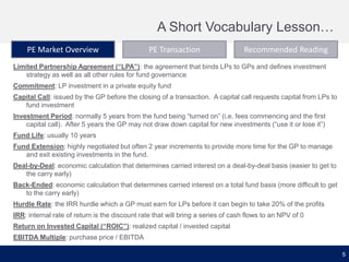 A Short Vocabulary Lesson…
PE Market Overview

PE Transaction

Recommended Reading

Limited Partnership Agreement (“LPA”): the agreement that binds LPs to GPs and defines investment
strategy as well as all other rules for fund governance
Commitment: LP investment in a private equity fund
Capital Call: issued by the GP before the closing of a transaction. A capital call requests capital from LPs to
fund investment

Investment Period: normally 5 years from the fund being “turned on” (i.e. fees commencing and the first
capital call). After 5 years the GP may not draw down capital for new investments (“use it or lose it”)
Fund Life: usually 10 years
Fund Extension: highly negotiated but often 2 year increments to provide more time for the GP to manage
and exit existing investments in the fund.
Deal-by-Deal: economic calculation that determines carried interest on a deal-by-deal basis (easier to get to
the carry early)
Back-Ended: economic calculation that determines carried interest on a total fund basis (more difficult to get
to the carry early)
Hurdle Rate: the IRR hurdle which a GP must earn for LPs before it can begin to take 20% of the profits
IRR: internal rate of return is the discount rate that will bring a series of cash flows to an NPV of 0

Return on Invested Capital (“ROIC”): realized capital / invested capital
EBITDA Multiple: purchase price / EBITDA
5

 