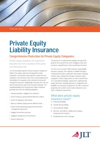 FINANCIAL RISKS
Private Equity
Liability Insurance
Comprehensive Protection for Private Equity Companies
Private equity companies are exposed to
insurable loss from a number of first party
and third party risks.
JLT has developed specific insurance policies designed to
address the unique exposures facing private equity
companies. Such policies will respond to claims from the
company's own investors and to those suits brought by the
shareholders of companies who constitute the assureds'
managed investments. Additionally, first party crime risk can
also be transferred as part of the insurance package. The
underlying liability risks facing private equity companies
generally arise from the following allegations:
• misrepresentation, negligent mis-statement
• breach of duty as general partner/director or officer
• breach of regulatory rules/statute
• failure to maintain equity between different funds
• breach of the partnership agreement/investment
management agreement
• negligent investment decisions
• negligent management of investments
• fraud or dishonesty.
The purchase of comprehensive liability coverage both
protects the assured in the event of litigious action and
increases competitiveness when marketing to investors.
JLT has access to over £100m of private equity liability
insurance capacity. This capacity is available through a
combination of Lloyd’s syndicates and London company
markets and is designed for all types of private equity
companies. Private equity clients are able to benefit from
JLT's specialist knowledge, gained from a global private
equity client base, bringing experience, imagination and
flexibility to an insurance programme. We offer a variety of
proprietary forms which can be further tailored to suit a
client’s individual requirements.
What does private equity
insurance cover?
A. Professional liability
B. Outside director liability
C. General partner liability
D. Directors’ and Officers’ liability and company
reimbursement insurance
E. Comprehensive crime coverage
 