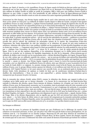 06/06/11 18:242010, année record pour le secondaire - Private Equity Magazine N°60 : Le journal des professionnels du capital investissement
Page 3 sur 6http://www.pemagazine.fr/magazine/les-fonds-entrepreneuriaux-montent-au-crenau,76/2010-annee-record-pour-le-secondaire,2046
détenus par Bank of America et de 534millions d’euros de lignes auprès de Natixis ne doit pas cacher que d’autres
opérations ont eu lieu par ailleurs, notamment aux États-Unis ou au Royaume Uni. Citigroup s’est ainsi séparé de
900 millions de dollars d’actifs en juillet au profit de Lexington, RBS a cédé pour 400 millions d’euros d’actifs à
Alpinvest en mai, Coller a acquis 70% d’un portefeuille de 480 millions de livres de lignes détenues par Lloyds
Banking en juillet, et cette dernière serait en cours de cession d’un autre important portefeuille à Deutsche Bank.
Concernant les GPs français, Axa Private Equity semble être le seul à être intervenu sur des deals de cette taille. «
Nous avons acheté au total pour 2,9 milliards de dollars d’actifs depuis le début de l’année, auxquels il faut ajouter
150millions d’euros en early secondaire », explique Vincent Gombault, associé en charge du segment chez Axa PE. 90
% de Axa Secondary Fund IV est aujourd’hui investi et 40 % d’Axa Early Secondary IV. Et la chasse n’est pas finie : «
Nous recherchons des deals de 250 à 300millions de dollars », indique Vincent Gombault. Au total, le GP consacre 7
de ses 16milliards de dollars d’actifs sous gestion en fonds de fonds au secondaire.Au final, seules les transactions de
taille moyenne semblent donc encore en retrait aujour d’hui. Les opérations situées entre 50 et 100 millions d’euros
paraissent en effet briller par leur absence. Et il pourrait s’agir d’une structuration de long terme du marché. En effet,
alors que quelques géants du secondaire, pour la plupart anglosaxons, sont prêts à s’affronter sur des enchères pour
les mega deals, la grande majorité des acteurs – qui ne sont pas des spécialistes du marché –, préfèrent se concentrer
sur des deals inférieurs à 20 millions d’euros afin de rester dans une situation d’exclusivité à même d’éviter une
envolée des prix.Le rebond des prixParmi les principales raisons de la reprise des transactions, il faut citer
l’importance des fonds disponibles du côté des acheteurs et la réduction du spread de prix entre vendeurs et
acheteurs, réduction elle-même due à une meilleur visibilité sur les sousjacents. Si cette dernière hypothèse est mise
en doute par certains – « l’argument selon lequel il n’était pas possible de valoriser les actifs pendant la crise ne tient
pas », explique Ivan Vercoutère, de LGT –, le retour de la croissance a tout de même permis de clarifier les
lignes. Pour ce qui est des capitaux disponibles, si les estimations divergent sur le chiffre précis, tout le monde
s’accorde en revanche sur la présence de liquidités importantes du côté de la demande. «Nous estimons que 37
milliards de dollars sont à investir sur les 24 prochains mois », déclare Bernhard Engelien, de Cogent. François Roux,
de son côté, estime que 50 milliards majorité des acteurs – qui ne sont pas de dollars sont aujourd’hui disponibles
chez les spécialistes du secondaire. « Et il y en aautant chez les généralistes du private equity, qui regardent eux-aussi
le marché », ajoute ce dernier. Axa Private Equity s’apprête ainsi à lancer la levée d’un nouveau fonds de fonds
secondaire, avec un objectif de 3,5 à 4milliards d’euros de collecte, alors que Idinvest va pour la première fois lever
un fonds de fonds dédié à ce segment. Le premier closing interviendra avant la fin de l’année, aux alentours de 50
millions d’euros, avec le groupe Allianz comme sponsor du véhicule, et 100 millions sont visés d’ici mi-2011. En 2011,
justement, LGT Capital Partners va lui aussi amorcer une nouvelle levée, un an seulement après le closing de son
dernier fonds. Cette abondance de capitaux se traduit de facto par de nombreuses intentions d’achats dans le
dealflow des intermédiaires. « Nous en avons 7 500 aujourd’hui », précise Antoine Dréan. Intentions qui ne
manqueront pas de pousser les prix à la hausse.
Mais la remontée des valeurs d’actifs nettes (NAV), comme la réduction des décotes par rapport à celles-ci, ne
s’explique qu’en faible partie par ce facteur demande « La hausse de la concurrence sur les deals favorise bien
entendu la réduction des décotes, ajoute Pierre-Antoine de Selancy, fondateur de 17Capital, qui vient de lever 88
millions d’euros pour du financement mezzanine sur le secondaire, mais la principale raison de cette remontée est la
reprise des marchés financiers dans leur ensemble. Contrairement à ce qui a longtemps été prétendu, le secondaire
est un segment qui n’est pas contra- mais pro-cyclique. » En tout état de cause, le temps des soldes semble révolu. «
Les transactions se font aujourd’hui à des prix situés entre 85 et 90% de la NAV pour les fonds de buy out », estime
Bernhard Engelien, de Cogent. « Nous approchons,voire dépassons le pair sur certain deals », signale Antoine Dréan,
de Triago. Mais si les décotes disparaissent, cela ne signifie pas que les NAV ont retrouvé leur valeur d’avant crise
pour autant : « La forte baisse du début 2009 n’a pas encore été compensée par la remontée enclenchée quelques
mois plus tard », observe Christian Dujardin, senior vice president chez Unigestion. Selon la dernière étude de Triago
sur le sujet, les NAV sont en effet encore inférieures de 15 %, en octobre, à ce qu’elles étaient en juin 2009.
Les banques se délestent
En tout état de cause, la présence de liquidités n’aurait que peu d’influence sur le déblocage du marché si les
acheteurs ne trouvaient personne, en face, qui soit prêt à leur céder leur part de fonds ou leurs participations. Or, les
vendeurs sont là. « Le secondaire est un marché cyclique. Beaucoup de LPs sont donc désireux de concrétiser la
remontée des prix par un désengagement », explique François Roux, de Roux Capital. Guerre des changes, capacité
de certains pays de la zone euro à rembourser leur dette sont autant de facteurs d’incertitude qui incitent les vendeurs
 
