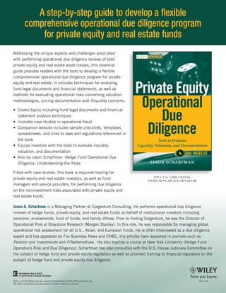 Tools to E
             A step-by-step guide to develop a flexible
          comprehensive operational due diligence program
              for private equity and real estate funds
Addressing the unique aspects and challenges associated




     Liquidity, Valuation, a
with performing operational due diligence reviews of both
private equity and real estate asset classes, this essential
guide provides readers with the tools to develop a flexible
comprehensive operational due diligence program for private


                                                                                Private Equity
equity and real estate. It includes techniques for analyzing
fund legal documents and financial statements, as well as



                                                                                 Operational
methods for evaluating operational risks concerning valuation
methodologies, pricing documentation and illiquidity concerns.



                                                                                     Due
• Covers topics including fund legal documents and financial
  statement analysis techniques



                                                                                  Diligence
• Includes case studies in operational fraud
• Companion website includes sample checklists, templates,
  spreadsheets, and links to laws and regulations referenced in
  the book                                                                                   Tools to Evaluate
• Equips investors with the tools to evaluate liquidity,                        Liquidity, Valuation, and Documentation
  valuation, and documentation
                                                                                                              with WEBSITE
• Also by Jason Scharfman: Hedge Fund Operational Due
  Diligence: Understanding the Risks                                                   JASON SCHARFMAN

Filled with case studies, this book is required reading for
                                                                                          978-1-118-11390-5 • Cloth
private equity and real estate investors, as well as fund                             US $95.00 • CAN $114.00 • £65.00
managers and service providers, for performing due diligence
on the noninvestment risks associated with private equity and
real estate funds.

Jason A. Scharfman is a Managing Partner at Corgentum Consulting. He performs operational due diligence
reviews of hedge funds, private equity, and real estate funds on behalf of institutional investors including
pensions, endowments, fund of funds, and family offices. Prior to finding Corgentum, he was the Director of
Operational Risk at Graystone Research (Morgan Stanley). In this role, he was responsible for managing global
operational risk assessment for all U.S., Asian, and European funds. He is often interviewed as a due diligence
expert and has appeared on Fox Business News and CNBC. His articles have appeared in journals such as
Pension and Investments and FINalternatives.  He also teaches a course at New York University (Hedge Fund
Operations Risk and Due Diligence). Scharfman has also consulted with the U.S. House Judiciary Committee on
the subject of hedge fund and private equity regulation as well as provided training to financial regulators on the
subject of hedge fund and private equity due diligence.


     Available April 2012
     in print and e-book formats.

Wiley and the Wiley logo are registered trademarks of John Wiley & Sons, Inc.
All other trademarks are the property of their respective owners.
 