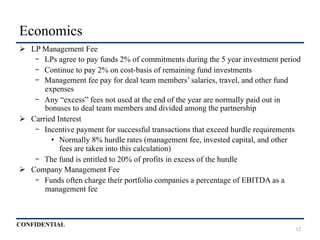CONFIDENTIAL
Economics
Ø  LP Management Fee
-  LPs agree to pay funds 2% of commitments during the 5 year investment period
-  Continue to pay 2% on cost-basis of remaining fund investments
-  Management fee pay for deal team members’ salaries, travel, and other fund
expenses
-  Any “excess” fees not used at the end of the year are normally paid out in
bonuses to deal team members and divided among the partnership
Ø  Carried Interest
-  Incentive payment for successful transactions that exceed hurdle requirements
•  Normally 8% hurdle rates (management fee, invested capital, and other
fees are taken into this calculation)
-  The fund is entitled to 20% of profits in excess of the hurdle
Ø  Company Management Fee
-  Funds often charge their portfolio companies a percentage of EBITDA as a
management fee
12
 