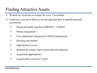 CONFIDENTIAL
Finding Attractive Assets
Ø  80 deals are reviewed on average for every 1 investment
Ø  Funds use a myriad of filters to sort through deal-flow to identify potential
investments
ü  Strong and stable cash flow (EBITDA – CAPEX)
ü  Strong management
ü  Low maintenance and growth CAPEX requirements
ü  Growing end-markets
ü  High barriers to entry
ü  Potential for margin improvement and cost reduction
ü  Acquisition opportunities
ü  Logical path to exit in 4-7 years
13
 