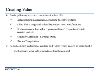 CONFIDENTIAL
Creating Value
Ø  Funds pull many levers to create values for their LPs
ü  Professionalize management, accounting & control systems
ü  Adjust firm strategy and rationalize product lines, workforce, etc
ü  Debt can increase firm value if you can afford it! (Exploits corporate
aversion to debt)
ü  Regulatory Arbitrage – Sarbanes-Oxley
ü  “Bolt-on” acquisitions
Ø  Robust company performance can lead to dividend recaps as early as years 2 and 3
-  Used normally when sale prospects are less than optimal
15
 