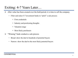 CONFIDENTIAL
Exiting: 4-7 Years Later…
Ø  After value has been created over the hold period, it is time to sell the company
-  Filter and select 5-7 investment banks to “pitch” a sale process
•  Firm credentials
•  Industry and positioning thoughts
•  Valuation range
•  Most likely purchasers
Ø  “Winning” bank conducts a sale process
-  Broad: show the deal to hundreds of potential buyers
-  Narrow: show the deal to the most likely potential buyers
16
 