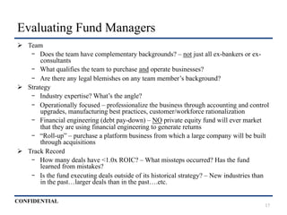 CONFIDENTIAL
Evaluating Fund Managers
Ø  Team
-  Does the team have complementary backgrounds? – not just all ex-bankers or ex-
consultants
-  What qualifies the team to purchase and operate businesses?
-  Are there any legal blemishes on any team member’s background?
Ø  Strategy
-  Industry expertise? What’s the angle?
-  Operationally focused – professionalize the business through accounting and control
upgrades, manufacturing best practices, customer/workforce rationalization
-  Financial engineering (debt pay-down) – NO private equity fund will ever market
that they are using financial engineering to generate returns
-  “Roll-up” – purchase a platform business from which a large company will be built
through acquisitions
Ø  Track Record
-  How many deals have <1.0x ROIC? – What missteps occurred? Has the fund
learned from mistakes?
-  Is the fund executing deals outside of its historical strategy? – New industries than
in the past…larger deals than in the past….etc.
17
 