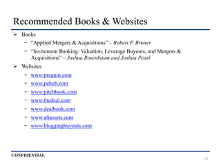 CONFIDENTIAL
Recommended Books & Websites
Ø  Books
-  “Applied Mergers & Acquisitions” – Robert F. Bruner
-  “Investment Banking: Valuation, Leverage Buyouts, and Mergers &
Acquisitions” – Joshua Rosenbaum and Joshua Pearl
Ø  Websites
-  www.prequin.com
-  www.pehub.com
-  www.pitchbook.com
-  www.thedeal.com
-  www.dealbook.com
-  www.altassets.com
-  www.bloggingbuyouts.com
18
 