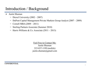 CONFIDENTIAL
Introduction / Background
Ø  Justin Shuman
-  Drexel University (2002 – 2007)
-  DuPont Capital Management Private Markets Group Analyst (2007 – 2009)
-  Cornell MBA (2009 – 2011)
-  Sterling Partners Associate (Summer 2010)
-  Harris Williams & Co. Associate (2011 – 2013)
Feel Free to Contact Me:
Justin Shuman
215-837-1199 (mobile)
justin.shuman@gmail.com
3
 