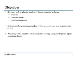 CONFIDENTIAL
Objectives
Ø  Develop a high-level understanding of the private equity landscape
-  Investors
-  General Partners
-  Portfolio Companies
Ø  Establish an elementary understanding of fund economics and how investors make
money
Ø  Walk away with a “tool box” of questions that will help you evaluate private equity
funds in the future
4
 