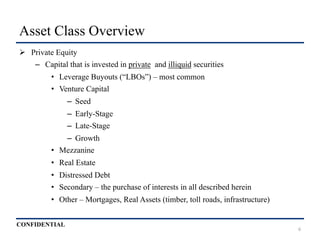 CONFIDENTIAL
Asset Class Overview
Ø  Private Equity
–  Capital that is invested in private and illiquid securities
•  Leverage Buyouts (“LBOs”) – most common
•  Venture Capital
–  Seed
–  Early-Stage
–  Late-Stage
–  Growth
•  Mezzanine
•  Real Estate
•  Distressed Debt
•  Secondary – the purchase of interests in all described herein
•  Other – Mortgages, Real Assets (timber, toll roads, infrastructure)
6
 