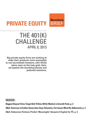 Private equity
            THE 401(K)
           CHALLENGE
                        APRIL 8, 2013

 Big private equity firms are working to
  make their products more accessible
to non-accredited investors, with 401(k)
     plans seen as the holy grail. Here,
   we explore the stumbling blocks and
                     potential solutions.




inside:
Biggest Buyout Firms target $3.6 trillion 401(k) Market in Growth Push, p. 2
q&a: veneruso of Callan associates says valuation, Fee issues Must Be addressed, p. 4
q&a: debevoise Partners Predict ‘Meaningful’ amount of Capital for Pe, p. 5
 