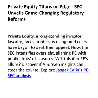 Private Equity, a long-standing investor
favorite, faces hurdles as rising fund costs
have begun to dent their appeal. Now, the
SEC intensifies oversight, aligning PE with
public firms' disclosures. Will this dim PE's
allure? Discover if AI-driven insights can
steer the course. Explore Jasper Colin's PE-
SEC analysis.
Private Equity Titans on Edge - SEC
Unveils Game-Changing Regulatory
Reforms
 