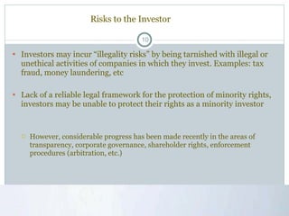 Risks to the Investor Investors may incur “illegality risks” by being tarnished with illegal or unethical activities of companies in which they invest. Examples: tax fraud, money laundering, etc Lack of a reliable legal framework for the protection of minority rights, investors may be unable to protect their rights as a minority investor  However, considerable progress has been made recently in the areas of transparency, corporate governance, shareholder rights, enforcement procedures (arbitration, etc.) 