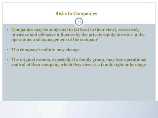 Risks to Companies Companies may be subjected to (at least in their view), excessively intrusive and offensive influence by the private equity investor in the operations and management of the company  The company’s culture may change The original owners, especially if a family group, may lose operational control of their company which they view as a family right or heritage 