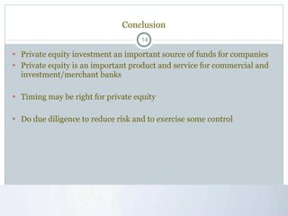 Conclusion Private equity investment an important source of funds for companies Private equity is an important product and service for commercial and investment/merchant banks Timing may be right for private equity Do due diligence to reduce risk and to exercise some control 