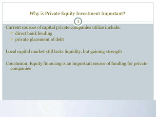 Why is Private Equity Investment Important?  Current sources of capital private companies utilize include: direct bank lending private placement of debt Local capital market still lacks liquidity, but gaining strength Conclusion: Equity financing is an important source of funding for private companies 