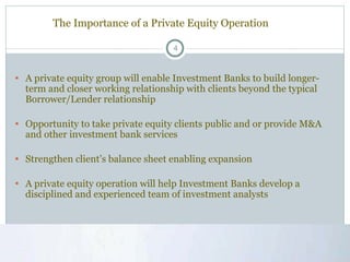 The Importance of a Private Equity Operation A private equity group will enable Investment Banks to build longer-term and closer working relationship with clients beyond the typical Borrower/Lender relationship Opportunity to take private equity clients public and or provide M&A and other investment bank services Strengthen client’s balance sheet enabling expansion  A private equity operation will help Investment Banks develop a disciplined and experienced team of investment analysts 