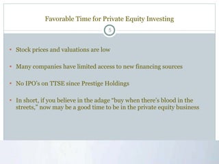 Favorable Time for Private Equity Investing Stock prices and valuations are low Many companies have limited access to new financing sources No IPO’s on TTSE since Prestige Holdings In short, if you believe in the adage “buy when there’s blood in the streets,” now may be a good time to be in the private equity business 