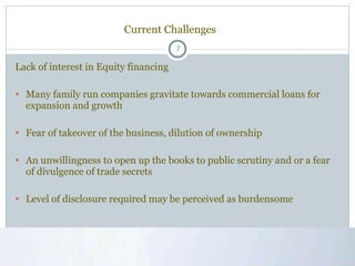 Current Challenges Lack of interest in Equity financing Many family run companies gravitate towards commercial loans for expansion and growth  Fear of takeover of the business, dilution of ownership An unwillingness to open up the books to public scrutiny and or a fear of divulgence of trade secrets Level of disclosure required may be perceived as burdensome  