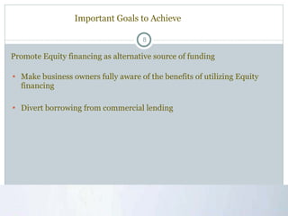 Important Goals to Achieve Make business owners fully aware of the benefits of utilizing Equity financing Divert borrowing from commercial lending Promote Equity financing as alternative source of funding  