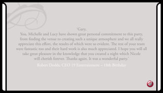 ‘Gary,
you, Michelle and Lucy have shown great personal commitment to this party,
from ﬁnding the venue to creating such a unique atmosphere and we all really
appreciate this eﬀort, the results of which were so evident. The rest of your team
were fantastic too and their hard work is also much appreciated. I hope you will all
take great pleasure in the knowledge that you created a night which Nicole
will cherish forever. Thanks again. It was a wonderful party.’
robert Dodds, CEo 19 Entertainment – 18th Birthday
 