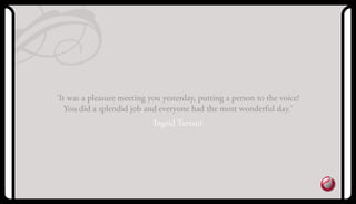 ‘It was a pleasure meeting you yesterday, putting a person to the voice!
you did a splendid job and everyone had the most wonderful day.’
Ingrid Tarrant
 