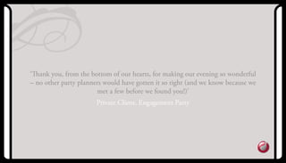 ‘Thank you, from the bottom of our hearts, for making our evening so wonderful
– no other party planners would have gotten it so right (and we know because we
met a few before we found you!)’
Private Client, Engagement Party
 