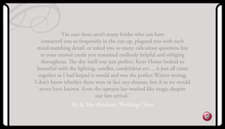 ‘I’m sure there aren’t many brides who can have
contacted you so frequently in the run up, plagued you with such
mind-numbing detail, or asked you so many ridiculous questions but
to your eternal credit you remained endlessly helpful and obliging
throughout. The day itself was just perfect. kent House looked so
beautiful with the lighting, candles, candelabras etc… it just all came
together as I had hoped it would and was the perfect Winter setting.
I don’t know whether there were in fact any dramas, but if so we would
never have known. Even the upstairs bar worked like magic despite
our late arrival.’
Mr & Mrs abraham, Wedding Client
 