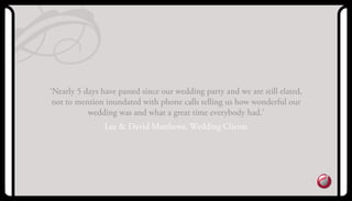 ‘Nearly 5 days have passed since our wedding party and we are still elated,
not to mention inundated with phone calls telling us how wonderful our
wedding was and what a great time everybody had.’
Lee & David Matthews, Wedding Clients
 