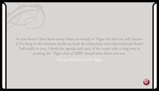 ‘as you know I have been many times previously to Vegas but this one will certain-
ly live long in the memory banks on both the enjoyment and entertainment front!!
Full credit to you, I think the agenda and pace of the event went a long way in
creating the ‘Vegas class of 2008’ virtual team from now on.’
Private Birthday to Las Vegas
 