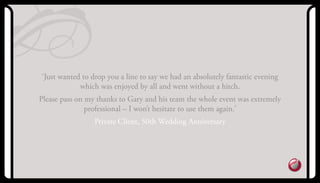‘Just wanted to drop you a line to say we had an absolutely fantastic evening
which was enjoyed by all and went without a hitch.
Please pass on my thanks to Gary and his team the whole event was extremely
professional – I won’t hesitate to use them again.’
Private Client, 50th Wedding anniversary
 