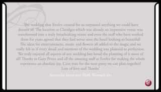 ‘The wedding that Evolve created for us surpassed anything we could have
dreamt of. The location at Claridges which was already an impressive venue was
transformed into a truly breathtaking venue and even the staﬀ who have worked
there for years agreed that they had never seen the hotel looking so beautiful!
The ideas for entertainment, music and ﬂowers all added to the magic and we
really felt as if every detail and moment of the wedding was planned to perfection.
We truly enjoyed all aspects of our wedding but loved the planning of it most of
all! Thanks to Gary Peters and all the amazing staﬀ at Evolve for making the whole
experience an absolute joy. Cant wait for the next party we can plan together!
Lots of love and Thanks’
Samantha Janus and Mark Womack xxx
 
