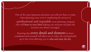 one of the most important decisions you will ever have to make
when planning your event is employing the services of
a professional and reputable event planning company
who will listen to your ideas helping you structure and plan the
occasion you always envisaged.
knowing that every detail and element has been
considered and actioned will allow you to enjoy the exciting build
up to the event allowing you to relax and enjoy the day.
 