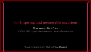 For Inspiring and memorable occasions
Please contact Gary Peters
020 7610 2890 gary@evolve-events.com www.evolve-events.com
‘Creativity is the Evolve Hallmark’ Lord Saatchi
 