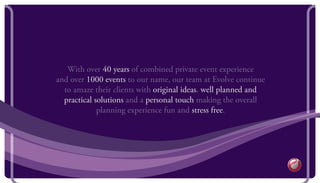 With over 40 years of combined private event experience
and over 1000 events to our name, our team at Evolve continue
to amaze their clients with original ideas, well planned and
practical solutions and a personal touch making the overall
planning experience fun and stress free.
 