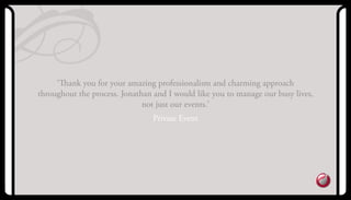 ‘Thank you for your amazing professionalism and charming approach
throughout the process. Jonathan and I would like you to manage our busy lives,
not just our events.’
Private Event
 