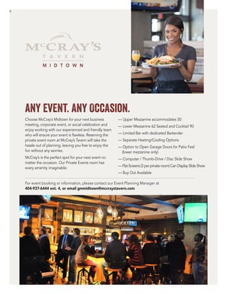 a
Any Event. Any Occasion.
Choose McCray’s Midtown for your next business
meeting, corporate event, or social celebration and
enjoy working with our experienced and friendly team
who will ensure your event is flawless. Reserving the
private event room at McCray’s Tavern will take the
hassle out of planning, leaving you free to enjoy the
fun without any worries.
McCray’s is the perfect spot for your next event no
matter the occasion. Our Private Events room has
every amenity imaginable:
–– Upper Mezzanine accommodates 50
–– Lower Mezzanine 62 Seated and Cocktail 90
–– Limited Bar with dedicated Bartender
–– Separate Heating/Cooling Options
–– Option to Open Garage Doors for Patio Feel
(lower mezzanine only)
–– Computer / Thumb-Drive / Disc Slide Show
–– Flat Screens (3 per private room) Can Display Slide Show
–– Buy Out Available
M I D T O W N
For event booking or information, please contact our Event Planning Manager at
404-937-6444 ext. 4, or email gmmidtown@mccraystavern.com
 