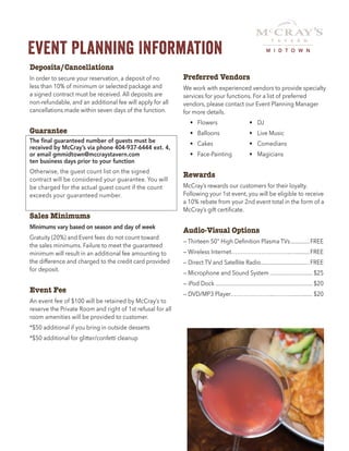 Event Planning Information
Deposits/Cancellations
In order to secure your reservation, a deposit of no
less than 10% of minimum or selected package and
a signed contract must be received. All deposits are
non-refundable, and an additional fee will apply for all
cancellations made within seven days of the function.
Guarantee
The final guaranteed number of guests must be
received by McCray’s via phone 404-937-6444 ext. 4,
or email gmmidtown@mccraystavern.com
ten business days prior to your function
Otherwise, the guest count list on the signed
contract will be considered your guarantee. You will
be charged for the actual guest count if the count
exceeds your guaranteed number.
Sales Minimums
Minimums vary based on season and day of week
Gratuity (20%) and Event fees do not count toward
the sales minimums. Failure to meet the guaranteed
minimum will result in an additional fee amounting to
the difference and charged to the credit card provided
for deposit.
Event Fee
An event fee of $100 will be retained by McCray’s to
reserve the Private Room and right of 1st refusal for all
room amenities will be provided to customer.
*$50 additional if you bring in outside desserts
*$50 additional for glitter/confetti cleanup
Preferred Vendors
We work with experienced vendors to provide specialty
services for your functions. For a list of preferred
vendors, please contact our Event Planning Manager
for more details.
	 •	Flowers	 •	DJ
	 •	 Balloons	 •	 Live Music
	 •	Cakes	 •	Comedians
	 •	Face-Painting	 •	Magicians
Rewards
McCray’s rewards our customers for their loyalty.
Following your 1st event, you will be eligible to receive
a 10% rebate from your 2nd event total in the form of a
McCray’s gift certificate.
Audio-Visual Options
— Thirteen 50" High Definition Plasma TVs..............FREE
— Wireless Internet…………………………..…..........FREE
— Direct TV and Satellite Radio..................................FREE
— Microphone and Sound System.............................. $25
— iPod Dock................................................................... $20
— DVD/MP3 Player…………………...………............... $20
M I D T O W N
 