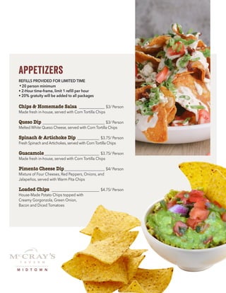 Appetizers
REFILLS PROVIDED FOR LIMITED TIME
•20 person minimum
• 2-Hour time-frame, limit 1 refill per hour
• 20% gratuity will be added to all packages
Chips & Homemade Salsa _______________ $3/ Person
Made fresh in-house, served with Corn Tortilla Chips
Queso Dip ___________________________________ $3/ Person
Melted White Queso Cheese, served with Corn Tortilla Chips
Spinach & Artichoke Dip _____________ $3.75/ Person
Fresh Spinach and Artichokes, served with Corn Tortilla Chips
Guacamole_______________________________ $3.75/ Person
Made fresh in-house, served with Corn Tortilla Chips
Pimento Cheese Dip_______________________ $4/ Person
Mixture of Four Cheeses, Red Peppers, Onions, and
Jalapeños, served with Warm Pita Chips
Loaded Chips ___________________________ $4.75/ Person
House-Made Potato Chips topped with
Creamy Gorgonzola, Green Onion,
Bacon and Diced Tomatoes
M I D T O W N
 