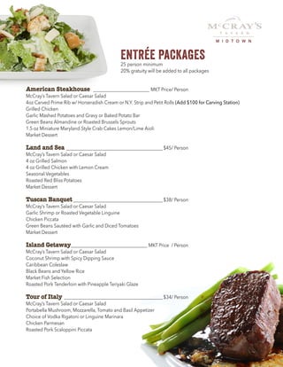 ENTRÉE PACKAGES25 person minimum
20% gratuity will be added to all packages
American Steakhouse __________________________ MKT Price/ Person
McCray’s Tavern Salad or Caesar Salad
4oz Carved Prime Rib w/ Horseradish Cream or N.Y. Strip and Petit Rolls (Add $100 for Carving Station)
Grilled Chicken
Garlic Mashed Potatoes and Gravy or Baked Potato Bar
Green Beans Almandine or Roasted Brussels Sprouts
1.5 oz Miniature Maryland Style Crab Cakes Lemon/Lime Aioli
Market Dessert
Land and Sea____________________________________________$45/ Person
McCray’s Tavern Salad or Caesar Salad
4 oz Grilled Salmon
4 oz Grilled Chicken with Lemon Cream
Seasonal Vegetables
Roasted Red Bliss Potatoes
Market Dessert
Tuscan Banquet_________________________________________$38/ Person
McCray’s Tavern Salad or Caesar Salad
Garlic Shrimp or Roasted Vegetable Linguine
Chicken Piccata
Green Beans Sautéed with Garlic and Diced Tomatoes
Market Dessert
Island Getaway___________________________________ MKT Price / Person
McCray’s Tavern Salad or Caesar Salad
Coconut Shrimp with Spicy Dipping Sauce
Caribbean Coleslaw
Black Beans and Yellow Rice
Market Fish Selection
Roasted Pork Tenderloin with Pineapple Teriyaki Glaze
Tour of Italy_____________________________________________$34/ Person
McCray’s Tavern Salad or Caesar Salad
Portabella Mushroom, Mozzarella, Tomato and Basil Appetizer
Choice of Vodka Rigatoni or Linguine Marinara
Chicken Parmesan
Roasted Pork Scaloppini Piccata
M I D T O W N
 