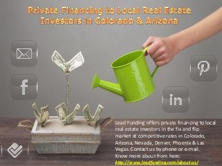 Lead Funding offers private financing to local
real estate investors in the fix and flip
market at competitive rates in Colorado,
Arizona, Nevada, Denver, Phoenix & Las
Vegas. Contact us by phone or e-mail.
Know more about from here:
http://www.leadfunding.com/about-us/
 