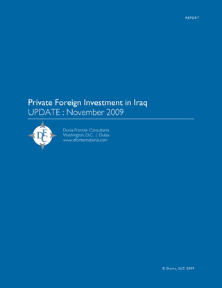 REPORT




Private Foreign Investment in Iraq
UPDATE : November 2009
         Dunia Frontier Consultants
         Washington, D.C. | Dubai
         www.dfcinternational.com




                                      © Dunia, LLC 2009
 