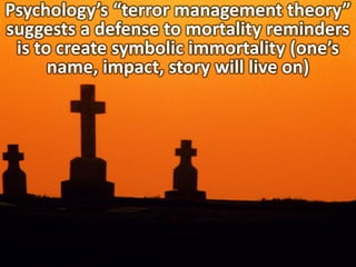 Psychology’s “terror management theory”
suggests a defense to mortality reminders
is to create symbolic immortality (one’s
name, impact, story will live on)
 