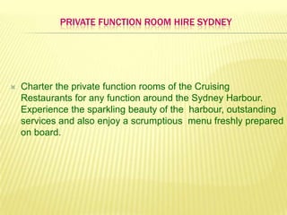Private Function room hire Sydney Charter the private function rooms of the Cruising Restaurants for any function around the Sydney Harbour. Experience the sparkling beauty of the  harbour, outstanding services and also enjoy a scrumptious  menu freshly prepared on board.  
