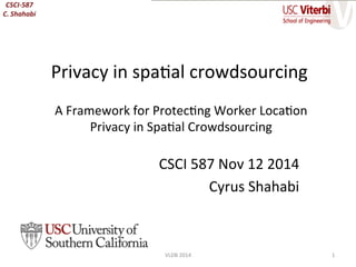 A	
  Framework	
  for	
  Protec/ng	
  Worker	
  Loca/on	
  
Privacy	
  in	
  Spa/al	
  Crowdsourcing	
  
VLDB	
  2014	
  
CSCI	
  587	
  Nov	
  12	
  2014	
  
Cyrus	
  Shahabi	
  
Privacy	
  in	
  spa/al	
  crowdsourcing	
  
1	
  
 