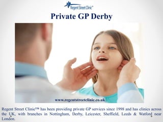 Private GP Derby
Regent Street Clinic™ has been providing private GP services since 1998 and has clinics across
the UK, with branches in Nottingham, Derby, Leicester, Sheffield, Leeds & Watford near
London.
www.regentstreetclinic.co.uk
 