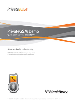 PrivateGSM Demo
Quick Start Guide for BlackBerry




Demo version for evaluation only
NOT FOR SALE: the PrivateGSM version you can purchase
is sold within the Enterprise VoIP Security Suite solution.




© 2005-2011 PrivateWave Italia SpA - All trademarks and copyrights are property of their respective owners. All rights reserved.
 