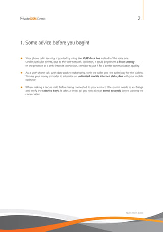 PrivateGSM Demo                                                                                         2



1. Some advice before you begin!


=   Your phone calls’ security is granted by using the VoIP data line instead of the voice one.
    Under particular events, due to the VoIP network condition, it could be present a little latency.
    In the presence of a WiFi internet connection, consider to use it for a better communication quality.

= As a VoIP phone call, with data-packet exchanging, both the caller and the called pay for the calling.
  To save your money consider to subscribe an unlimited mobile internet data plan with your mobile
  operator.

= When making a secure call, before being connected to your contact, the system needs to exchange
  and verify the security keys. It takes a while, so you need to wait some seconds before starting the
  conversation.




                                                                                             Quick Start Guide
 