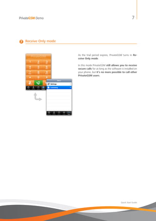 PrivateGSM Demo                                                            7




7   Receive Only mode


                        As the trial period expires, PrivateGSM turns in Re-
                        ceive Only mode.

                        In this mode PrivateGSM still allows you to receive
                        secure calls for as long as the software is installed on
                        your phone, but it’s no more possible to call other
                        PrivateGSM users.




                                                                Quick Start Guide
 