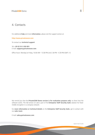 PrivateGSM Demo                                                                                       8



4. Contacts


For additional help and more information, please visit the support section at:

http://www.privatewave.com

To contact our technical support:

Tel: +39 02 911 930 891
E-mail: support@privatewave.com

Office hours: Monday to Friday, 10.00 AM - 12.00 PM and 2.30 PM - 4.30 PM (GMT +1)




We remind you that the PrivateGSM Demo version is for evaluation purpose only, to show how the
software works. The full version on sale is part of the Enterprise VoIP Security Suite solution for fixed-
mobile encryption in a company network.

For more information or technical details on the Enterprise VoIP Security Suite, get in contact with
our sales team:

E-mail: sales@privatewave.com




                                                                                           Quick Start Guide
 